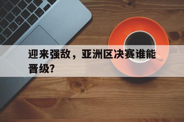 金年会app下载-金年会app官方版-迎来强敌，亚洲区决赛谁能晋级？