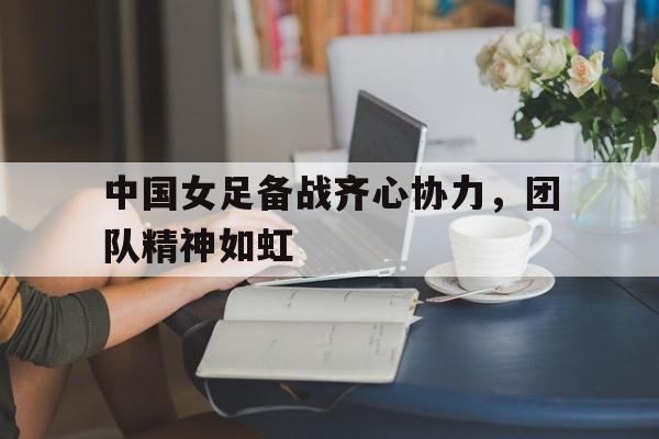 中国女足备战齐心协力，团队精神如虹